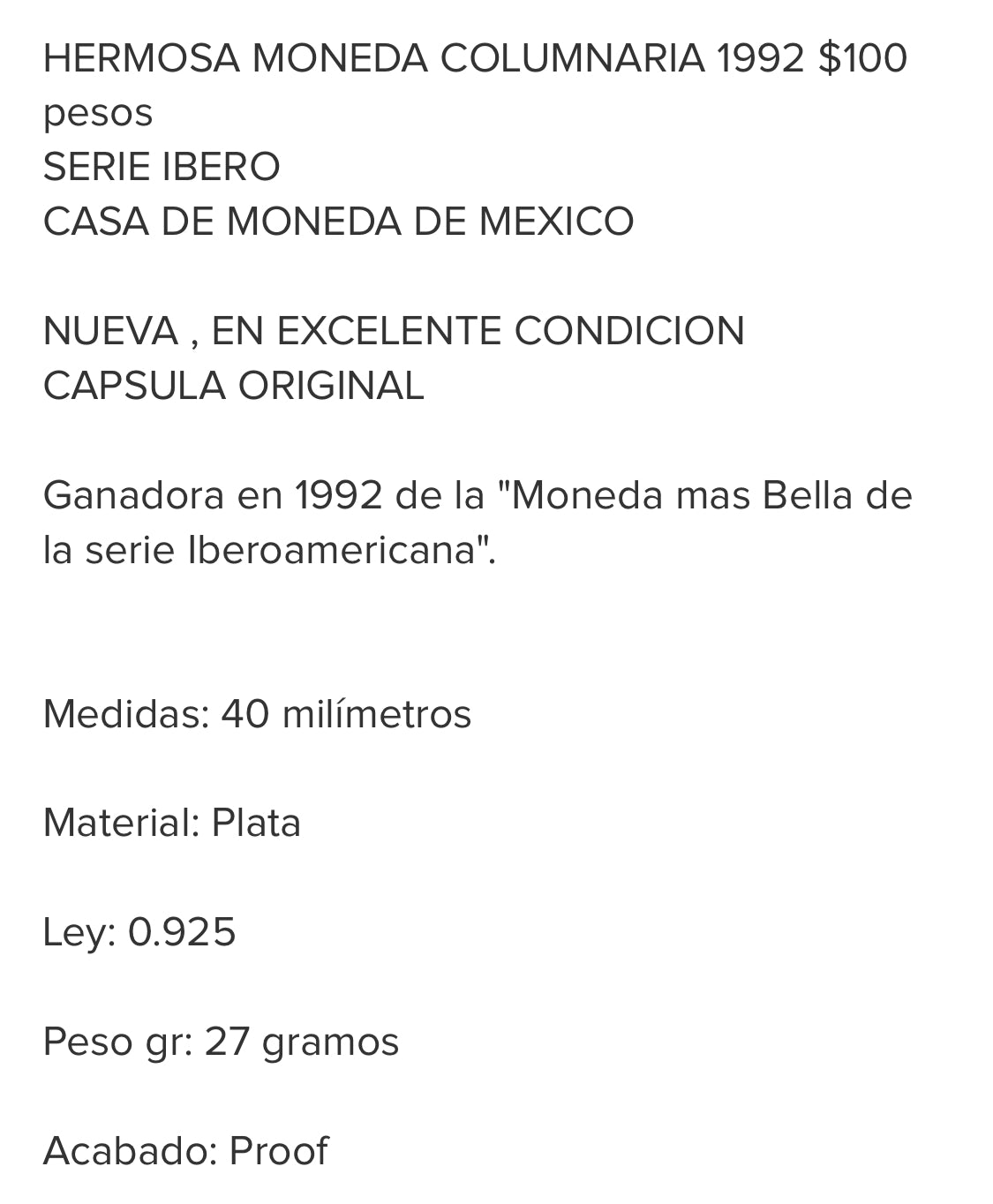 HERMOSA MONEDA COLUMNARIA 1992 $100
pesos
SERIE IBERO
CASA DE MONEDA DE MEXICO
NUEVA, EN EXCELENTE CONDICION CAPSULA ORIGINAL
Ganadora en 1992 de la "Moneda mas Bella de la serie Iberoamericana".
Medidas: 40 milímetros
Material: Plata
Ley: 0.925
Peso gr: